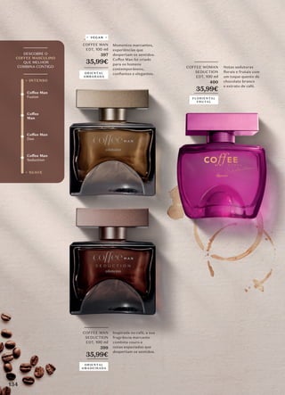 _________
COFFEE MAN
EDT, 100 ml
397
35,99€
_________
Momentos marcantes,
experiências que
despertam os sentidos.
Coffee Man foi criado
para os homens
contemporâneos,
conﬁantes e elegantes.
Coffee
Man
Coffee Man
Seduction
Coffee Man
Duo
Coffee Man
Fusion
+ SUAVE
+ INTENSO
_________
DESCOBRE O
COFFEE MASCULINO
QUE MELHOR
COMBINA CONTIGO
_________
_________
COFFEE WOMAN
SEDUCTION
EDT, 100 ml
400
35,99€
_________
Notas sedutoras
florais e frutais com
um toque quente de
chocolate branco
e extrato de café.
FLORIENTAL
FRUTAL
ORIENTAL
AMBARADA
_________
COFFEE MAN
SEDUCTION
EDT, 100 ml
399
35,99€
________
Inspirada no café, a sua
fragrância marcante
combina couro e
notas especiadas que
despertam os sentidos.
ORIENTAL
AMADEIRADA
VEGAN
134
 