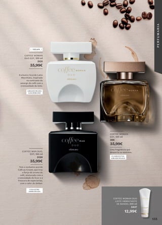 VEGAN
_________
COFFEE WOMAN
EDT, 100 ml
398
35,99€
________
Uma fragrância que
desperta os sentidos.
_________
COFFEE MAN DUO,
EDT, 100 ml
5130
35,99€
________
Tem o exclusivo acorde
Café au Cream, que traz
a força do aroma do
café, misturado com a
cremosidade do licor e a
frescura de especiarias,
com o calor do âmbar.
FLORIENTAL
AMADEIRADA
FOUGÈRE
AMBARADA
AMADEIRADA
GOURMAND
COFFEE WOMAN DUO
LEITE HIDRATANTE
DE BANHO, 200 ml
5447
12,99€
_________
COFFEE WOMAN
DUO EDT, 100 ml
5131
35,99€
_________
Exclusivo Acorde Latte
Macchiato, inspirado
no contraste do
amargo do café com a
cremosidade do leite.
135
P
E
R
F
U
M
A
R
I
A
 