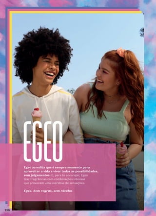 Egeo acredita que é sempre momento para
aproveitar a vida e viver todas as possibilidades,
sem julgamentos. E, para te encorajar, Egeo
traz fragrâncias com combinações intensas
que provocam uma overdose de sensações.
Egeo. Sem regras, sem rótulos
136
 