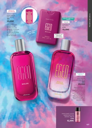 _________
EGEO DOLCE
COLORS EDT, 90 ml
8601
29,99€
_________
Egeo Dolce Colors é
a releitura de uma
fragrância icónica com
uma interpretação
mais moderna do doce!
Uma mistura da flor
Pink Peónia e Mousse
de Framboesa, que vai
tornar os nossos dias
mais divertidos.
FLORIENTAL
FRUTAL
ORIENTAL
GOURMAND
_________
EGEO DOLCE,
EDT, 90 ml
569
29,99€
________
Uma combinação
dos aromas do
Marshmallow, do
gelado de framboesa,
do algodão-doce e
da baunilha. Perfeita
para seduzir de
forma divertida!
EDIÇÃO LIMITADA
VERÃO
L
A
T
A
C O L E C I O N Á
V
E
L
E
G
E
O
DOLCE VEM
CO
M
EGEO DOLCE
EDT, 30 ml
5776
19,99€
VEGAN
PRODUTO EM
TAMANHO
PARA VIAGEM
para �var
no bolso
EGEO CHOC CALDA
HIDRATANTE DE
BANHO, 150 ml
4790
12,99€
137
P
E
R
F
U
M
A
R
I
A
 
