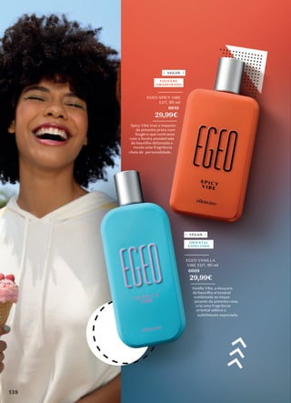 _________
EGEO VANILLA
VIBE EDT, 90 ml
6609
29,99€
_________
Vanilla Vibe, a douçura
da baunilha artesanal
combinada ao toque
picante da pimenta rosa,
cria uma fragrância
oriental aditiva e
subtilmente especiada.
ORIENTAL
ESPECIADO
_________
EGEO SPICY VIBE
EDT, 90 ml
6610
29,99€
_________
Spicy Vibe traz o impacto
da pimenta preta num
fougère que contrasta
com a faceta amadeirada
da baunilha defumada e
revela uma fragrância
cheia de personalidade.
FOUGÈRE
AMADEIRADO
VEGAN
VEGAN
138
 