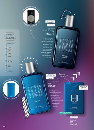 Egeo
Blue
Egeo
Spicy
Vibe
Egeo
On You
+ SUAVE
+ INTENSO
_________
DESCOBRE O
EGEO MASCULINO
QUE MELHOR
COMBINA CONTIGO
_________
_________
EGEO BLUE EDT, 90 ml
5422
29,99€
________
Uma fragrância
deliciosa, que torna
inevitável a vontade
de chegar mais
perto. Resultado
da combinação
aditiva dos cheiros
de malte com
cardamomo,
madeiras e
baunilha.
ORIENTAL
AMADEIRADA
FOUGÈRE
GOURMAND
_________
EGEO BOMB
BLACK EDT, 90 ml
4565
29,99€
________
Uma combinação
inesperada de
cheiros irresistíveis
como caramelo
e couro. E para
surpreender
ainda mais, tem
uma tecnologia
chamada Sugar
Booster Caramel,
que deixa a
fragrância mais
intensa.
Egeo
Bomb
Black
VEGAN
VEGAN
VEGAN
L
A
T
AS
COLECIONÁV
E
I
S
F
R
A
GRÂNCIAS VÊM
CO
M
L
A
T
AS
COLECIONÁV
E
I
S
F
R
A
GRÂNCIAS VÊM
CO
M
para �var
no bolso
VEGAN
PRODUTO EM
TAMANHO
PARA VIAGEM
EGEO BLUE
EDT 30 ml
5774
19,99€
EDIÇÃO LIMITADA
VERÃO
140
 