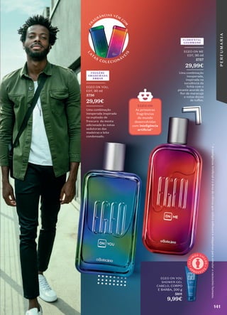 L
A
T
AS
COLECIONÁV
E
I
S
F
R
A
GRÂNCIAS VÊM
CO
M
9,99€
EGEO ON YOU
SHOWER GEL
CABELO, CORPO
E BARBA, 200 g
5811
ON YOU
SHOWER GEL
A
P
R O V E I T
E
Ú
L
T
I
M
OS CI
C
L
O
S
Uma combinação
inesperada,
inspirada na
suculência da
lichia com o
picante acorde da
flor de maracujá
e notas doces
de toffee.
FLORIENTAL
GOURMAND
_________
EGEO ON ME
EDT, 90 ml
5757
29,99€
________
FOUGÈRE
AMADEIRADA
ÂMBAR
_________
EGEO ON YOU,
EDT, 90 ml
5756
29,99€
________
Uma combinação
inesperada inspirada
na explosão de
frescura da menta
adicionada às notas
sedutoras das
madeiras e leite
condensado.
*
A
inteligência
Artiﬁ
cial
é
a
área
da
ciência
que
utiliza
so�tware
e
máquinas
para
simular
o
raciocínio
humano.
141
EGEO ON
As primeiras
fragrâncias
do mundo
desenvolvidas
com inteligência
*
P
E
R
F
U
M
A
R
I
A
 