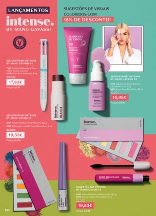 SUGESTÃO KIT INTENSE
BY MANU GAVASSI #1
7444 Caneta Delineadora Para
Olhos 4 Colors, 0,34 g
9119 Blush Stick Preferido, 5,5 g
SUGESTÃO KIT INTENSE
BY MANU GAVASSI #2
8778 Segredo de Coco Máscara
e Esfoliante 2X1, 50 g
8411 Sérum Facial Perfeito , 32 ml
SUGESTÃO KIT INTENSE
BY MANU GAVSSI #4
6933 Paleta Multifuncional Manu#1, 16,7 g
6923 Máscara More Than Black , 11 g
SUGESTÃO KIT INTENSE
BY MANU GAVSSI #3
8750 Paleta Multifuncional Manu#2, 16,7 g
8782 Delineador Líquido Para Olhos Lilac , 3 ml
17,83€
Poupa 3,15€
20,98€
16,98€
Poupa 3,00€
19,98€
19,53€
Poupa 3,45€
22,98€
19,53€
Poupa 3,45€
22,98€
142
LANÇAMENTOS SUGESTÕES DE VISUAIS
COLORIDOS COM
15% DE DESCONTO!
 
