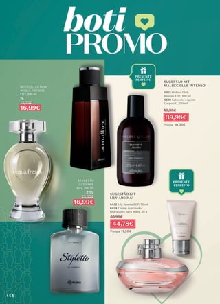 BOTICOLLECTION
ACQUA FRESCAI
EDT, 100 ml
76
19,99€
16,99€
STYLETTO
ELEGANCE
EDT, 100 ml
2192
19,99€
16,99€
SUGESTÃO KIT
LILY ABSOLU
6432 Lily Absolu EDP, 75 ml
6434 Creme Acetinado
Hidratante para Mãos, 50 g
SUGESTÃO KIT
MALBEC CLUB INTENSO
5362 Malbec Club
Intenso EDT, 100 ml
5230 Sabonete Líquido
Corporal , 250 ml
44,78€
Poupa 11,20€
55,98€
39,98€
Poupa 10,00€
49,98€
144
144
 