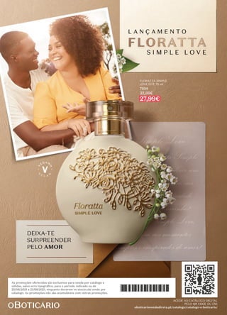 PREÇOS IMPERDÍVEIS!
ACEDA AO CATÁLOGO DIGITAL
PELO QR CODE OU EM:
oboticariovendadireta.pt/catalogo/catalogo-o-boticario/
ACEDE AO CATÁLOGO DIGITAL
PELO QR CODE OU EM:
oboticariovendadireta.pt/catalogo/catalogo-o-boticario/
FLORATTA SIMPLE
LOVE EDT, 75 ml
7334
32,99€
27,99€
DEIXA-TE
SURPREENDER
PELO AMOR




As promoções oferecidas são exclusivas para venda por catálogo e
válidas, salvo erro tipográﬁco, para o período indicado ou de
25/08/2021 a 21/09/2021, enquanto durarem os stocks da venda por
cátalogo. As promoções não são acumuláveis com outras promoções.
 