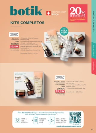 BOTIK KIT ÁCIDO
HIALURÓNICO
+ VITAMINA B5
7295
29,99€
23,99€
na compra de 2
ou mais/cada
BOTIK KIT
COMPLETO
7296
48,99€
39,19€
na compra de 2
ou mais/cada
KITS COMPLETOS
• 1 Vitamina B5 Gel de Limpeza
Nutritivo, 50 g
• 1 Prebióticos Tónico Micelar, 100 ml
• 1 Hialu + Cafeína Creme
Concentrado Para Olhos, 7,5 g
• 1 Ácido Hialurónico Sérum de Alta
Potência, 10 ml
• 1 Ácido Hialurónico Creme, 15 g
Dimensões: 20 x 12,5 x 4,4 cm
• 1 Vitamina B5 Gel de Limpeza
Nutritivo, 50 g
• 1 Ácido Hialurónico Sérum de Alta
Potência, 10 ml
• 1 Ácido Hialurónico Creme, 15 g
Dimensões: 20 x 12,5 x 4,4 cm
KITS COMPLETOS
• 1 Vitamina B5 Gel de Limpeza
• 1 Prebióticos Tónico Micelar, 100 ml
• 1 Hialu + Cafeína Creme
Concentrado Para Olhos, 7,5 g
• 1 Ácido Hialurónico Sérum de Alta
• 1 Ácido Hialurónico Creme, 15 g
Dimensões: 20 x 12,5 x 4,4 cm
PRODUTOS EM
TAMANHO
PARA VIAGEM
PRODUTOS EM
TAMANHO
PARA VIAGEM
ABRE A
TUA
CÂMERA
FAZ SCAN
DO QR
CODE
DEIXA O TEU
SKIN CARE NO
MODO ATIVO!
Tens dúvidas? Acede aqui e descobre a rotina ideal para o teu
tipo de pele e muito mais sobre skin care!
LANÇA
MENTO
ou acede a:
oboticariovendadireta.pt/botik
20
DE DESCONTO
na compra de 2 ou mais
produtos de Cuidados
Faciais
%
C
U
I
D
A
D
O
S
F
A
C
I
A
I
S
13
 