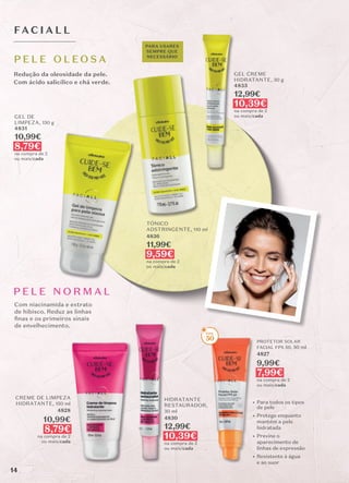 P E L E N O R M A L
HIDRATANTE
RESTAURADOR,
30 ml
4830
12,99€
10,39€
na compra de 2
ou mais/cada
FAC I A L L
Redução da oleosidade da pele.
Com ácido salicílico e chá verde.
Com niacinamida e extrato
de hibisco. Reduz as linhas
ﬁnas e os primeiros sinais
de envelhecimento.
GEL DE
LIMPEZA, 150 g
4831
10,99€
8,79€
na compra de 2
ou mais/cada
TÓNICO
ADSTRINGENTE, 110 ml
4836
11,99€
9,59€
na compra de 2
ou mais/cada
GEL CREME
HIDRATANTE, 30 g
4835
12,99€
10,39€
na compra de 2
ou mais/cada
P E L E O L EO S A
CREME DE LIMPEZA
HIDRATANTE, 150 ml
4828
10,99€
8,79€
na compra de 2
ou mais/cada
PARA USARES
SEMPRE QUE
NECESSÁRIO
PROTETOR SOLAR
FACIAL FPS 50, 50 ml
4827
9,99€
7,99€
na compra de 2
ou mais/cada
• Para todos os tipos
de pele
• Protege enquanto
mantém a pele
hidratada
• Previne o
aparecimento de
linhas de expressão
• Resistente à água
e ao suor
50
14
 