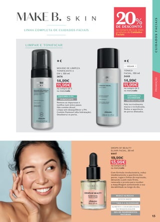 LIMPAR E TONIFICAR
LINHA COMPLETA DE CUIDADOS FACIAIS
20
DE DESCONTO
na compra de 2 ou mais
produtos de Cuidados
Faciais
%
LIMPAR E TONIFICAR
PROMOÇÃO
MOUSSE DE LIMPEZA
TONIFICANTE 2
EM 1, 150 ml
3678
14,99€
11,99€
na compra de 2
ou mais/cada
Remove as impurezas e
toniﬁca num único passo.
Não contém álcool.
Limpa sem desequilibrar o PH.
Contém Pantenol (alta hidratação).
Desobstrui os poros.
PURIFICANTE
TÓNICO
FACIAL, 150 ml
5449
14,99€
11,99€
na compra de 2
ou mais/cada
Pele incrivelmente
macia e revitalizada.
Reduz a aparência
de poros dilatados.
CONTROLA A
OLEOSIDADE
NÃO SECA A PELE
DROPS OF BEAUTY
ELIXIR FACIAL, 30 ml
6447
19,99€
15,99€
na compra de 2
ou mais/cada
REDUZ AS RUGAS
EFEITO MATE
CONTROLA A OLEOSIDADE
AUMENTA A DURABILIDADE
DA MAQUILHAGEM
95% DE INGREDIENTES
NATURAIS
Com fórmula revolucionária, reduz
imediatamente a aparência dos
poros, rugas e linhas de expressão,
deixando a pele mais ﬁrme,
renovada e pronta para receber
a maquilhagem aumentando a sua
durabilidade ao longo do dia.
DROPS OF BEAUTY
ELIXIR FACIAL,
15,99€
15,99€
REDUZ AS RUGAS
CONTROLA A OLEOSIDADE
AUMENTA A DURABILIDADE
95% DE INGREDIENTES
Com fórmula
imediatamente a aparência dos
VEGAN
EQUILIBRA O PH
S K I N
MAKE B.
MAKE B.
15
C
U
I
D
A
D
O
S
F
A
C
I
A
I
S
 
