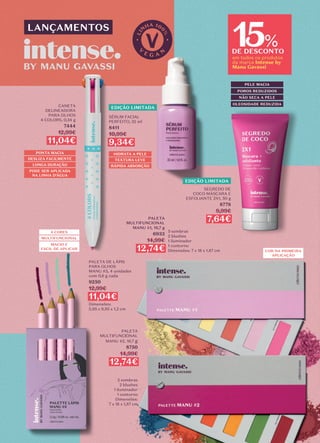 15
DE DESCONTO
em todos os produtos
da marca Intense by
Manu Gavassi
%
4 CORES
MULTIFUNCIONAL
MACIO E
FÁCIL DE APLICAR
LANÇAMENTOS
EDIÇÃO LIMITADA
EDIÇÃO LIMITADA
PALETA DE LÁPIS
PARA OLHOS
MANU #3, 4 unidades
com 0,6 g cada
9250
12,99€
11,04€
Dimensões:
5,95 x 9,95 x 1,2 cm
CANETA
DELINEADORA
PARA OLHOS
4 COLORS, 0,34 g
7444
12,99€
11,04€
PONTA MACIA
LONGA DURAÇÃO
DESLIZA FACILMENTE
PODE SER APLICADA
NA LINHA D’ÁGUA
HIDRATA A PELE
RÁPIDA ABSORÇÃO
TEXTURA LEVE
SÉRUM FACIAL
PERFEITO, 32 ml
8411
10,99€
9,34€
SEGREDO DE
COCO MÁSCARA E
ESFOLIANTE 2X1, 50 g
8778
8,99€
7,64€
POROS REDUZIDOS
NÃO SECA A PELE
PELE MACIA
OLEOSIDADE REDUZIDA
COR NA PRIMEIRA
APLICAÇÃO
5 sombras
2 blushes
1 iluminador
1 contorno
Dimensões: 7 x 18 x 1,87 cm
PALETA
MULTIFUNCIONAL
MANU #1, 16,7 g
6933
14,99€
12,74€
5 sombras
2 blushes
1 iluminador
1 contorno
Dimensões:
7 x 18 x 1,87 cm
PALETA
MULTIFUNCIONAL
MANU #2, 16,7 g
8750
14,99€
12,74€
 