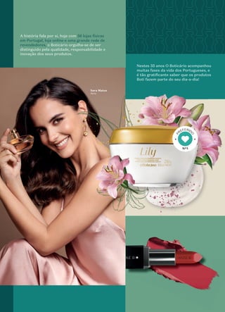 A história fala por si, hoje com 56 lojas físicas
em Portugal, loja online e uma grande rede de
revendedores, o Boticário orgulha-se de ser
distinguido pela qualidade, responsabilidade e
inovação dos seus produtos.
Sara Matos
Atriz
Nestes 35 anos O Boticário acompanhou
muitas fases da vida dos Portugueses, e
é tão gratiﬁcante saber que os produtos
Boti fazem parte do seu dia-a-dia!
Nº1
P
REFERID
O
 