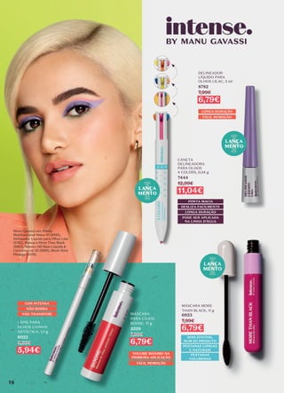 LANÇA
MENTO
LÁPIS PARA
OLHOS UVINHA
ARTÍSTICA, 1,1 g
6022
6,99€
5,94€
COR INTENSA
NÃO BORRA
NÃO TRANSFERE MÁSCARA
PARA CÍLIOS
BOOM!, 11 g
3529
7,99€
6,79€
VOLUME MÁXIMO NA
PRIMEIRA APLICAÇÃO
FÁCIL REMOÇÃO
CANETA
DELINEADORA
PARA OLHOS
4 COLORS, 0,34 g
7444
12,99€
11,04€
PONTA MACIA
LONGA DURAÇÃO
DESLIZA FACILMENTE
PODE SER APLICADA
NA LINHA D’ÁGUA
LONGA DURAÇÃO
FÁCIL REMOÇÃO
DELINEADOR
LÍQUIDO PARA
OLHOS LILAC, 3 ml
8782
7,99€
6,79€
MÁSCARA MORE
THAN BLACK, 11 g
6923
7,99€
6,79€
DOIS EFEITOS,
NUM SÓ PRODUTO
PESTANAS LONGAS
E NATURAIS
PESTANAS
VOLUMOSAS
LANÇA
MENTO
LANÇA
MENTO
Manu Gavassi usa: Paleta
Multifuncional Manu #1 (6933),
Delineador Líquido para Olhos Lilac
(8782), Máscara More Than Black
(6923), Reboco HD Base Líquida &
Corretivo cor 25 (8393), Blush Stick
Pêssego (6576).
18
 