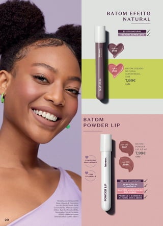 malva
5119
coral
5121
cor 150
5997
BATOM EFEITO
NATURAL
TEXTURA SUPER LEVE
EFEITO NATURAL
BATOM LÍQUIDO
NATURAL
SUPERFRESH,
5 ml
7,99€
cada
BATOM
POWDER
LIP, 4,5 ml
7,99€
cada
BATOM
POWDER LIP
COM
VITAMINA E
COM ÁCIDO
HIALURÓNICO
SENSAÇÃO DE
CONFORTO
MANTÉM A HIDRATAÇÃO
DOS LÁBIOS
PROTEGE A BARREIRA
NATURAL DOS LÁBIOS
EFEITO AVELUDADO
Modelo usa: Reboco HD
Base Líquida & Corretivo
cor 60 (8400, Blush Stick
Coral (6578), Máscara para
Cílios Bye Bye Panda (808),
Iluminador Stick Perolado
(6580) e Máscara para
Sobrancelhas Cor#2 (6017)
20
cor 220
5998
 