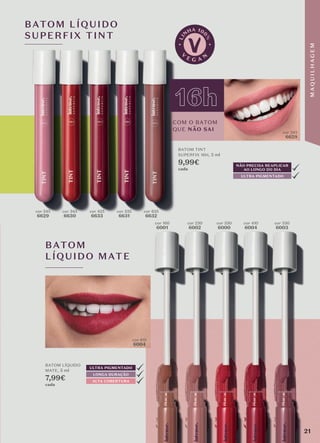 BATOM LÍQUIDO
SUPERFIX TINT
cor 245
6629
cor 410
6004
cor 160
6001
cor 230
6002
cor 330
6000
cor 410
6004
cor 530
6003
cor 345
6630
cor 425
6633
cor 535
6631
cor 635
6632
COM O BATOM
QUE NÃO SAI
16h
NÃO PRECISA REAPLICAR
AO LONGO DO DIA
ULTRA PIGMENTADO
BATOM TINT
SUPERFIX 16H, 5 ml
9,99€
cada
BATOM LÍQUIDO
MATE, 5 ml
7,99€
cada
cor 245
6629
BATOM
LÍQUIDO MATE
LONGA DURAÇÃO
ALTA COBERTURA
ULTRA PIGMENTADO
21
M
A
Q
U
I
L
H
A
G
E
M
 