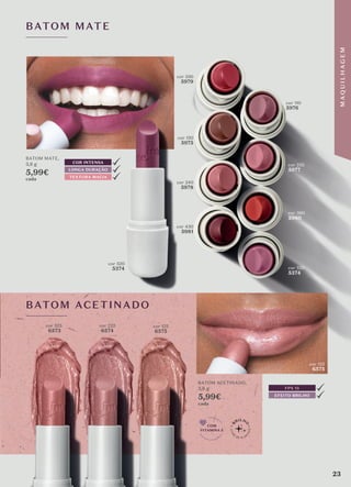 cor 520
5374
BATOM MATE
BATOM ACETINADO
BATOM MATE,
3,8 g
5,99€
cada
BATOM ACETINADO,
3,8 g
5,99€
cada
cor 125
6575
COM
VITAMINA E
EFEITO BRILHO
FPS 15
LONGA DURAÇÃO
TEXTURA MACIA
COR INTENSA
cor 525
6573
cor 225
6574
cor 125
6575
cor 330
5979
cor 110
5976
cor 235
5977
cor 360
5980
cor 520
5374
cor 130
5975
cor 240
5978
cor 430
5981
23
M
A
Q
U
I
L
H
A
G
E
M
 