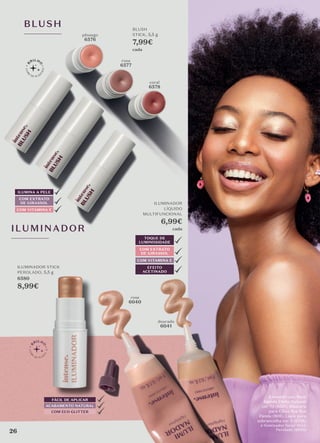 BLUSH
COM EXTRATO
DE GIRASSOL
ILUMINA A PELE
COM VITAMINA E
BLUSH
STICK, 5,5 g
7,99€
cada
pêssego
6576
coral
6578
rosa
6577
FÁCIL DE APLICAR
ACABAMENTO NATURAL
COM ECO GLITTER
ILUMINADOR STICK
PEROLADO, 5,5 g
6580
8,99€
ILUMINADOR
ILUMINADOR
LÍQUIDO
MULTIFUNCIONAL
6,99€
cada
COM EXTRATO
DE GIRASSOL
COM VITAMINA E
TOQUE DE
LUMINOSIDADE
EFEITO
ACETINADO
rose
6040
dourado
6041
A modelo usa: Base
líquida Efeito Natural
cor 70 (6551), Máscara
para Cílios Bye Bye
Panda (808), Lápis para
sobrancelha cor 2 (6738)
e Iluminador facial Stick
Perolado (6850)
26
 