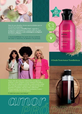 amor
#OndeTemAmorTemBeleza
Filipa Areosa
Atriz
Yolanda Tati
Locutora de Rádio
Inês Gutierrez
Apresentadora TV
Mais do que desaﬁos, foram oportunidades que se
tornaram conquistas.
Somos uma marca “Cruelty Free", segundo o
programa Leaping Bunny, e temos cada vez mais
produtos veganos e com embalagens ecológicas
no nosso portefólio.
A Sustentabilidade faz parte da sua essência.
Um amor à natureza, ao planeta e às pessoas.
Neste mês tão especial, O Boticário convida-te a
praticar o amor próprio. Como começar? Escolhe o
teu ritual de cuidados preferido e experimenta cuidar
de ti, porque queres e gostas e não porque deves ou
precisas. É simples, mas faz toda a diferença!
Porque quando nos cuidamos e aceitamos, o amor
próprio transforma-se em beleza.
E onde tem amor, tem beleza!
Inês Gutierrez
 