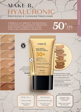FPS
UVA+++
*Resultados alcançados com a utilização contínua..
50+
cor 60
6200
cor 50
6199
cor 70
6201
cor 25
5704
cor 30
5705
cor 20
5703
cor 40
6198
FÓRMULA ALTAMENTE TECNOLÓGICA
E POTENTE QUE GARANTE PROTEÇÃO,
PREVENÇÃO, COBERTURA E COR
PARA UMA APARÊNCIA PERFEITA.
Preenche linhas e rugas
profundas a partir de 7 dias
Com ácido hialurónico
Pele mais lisa e uniforme
imediatamente
8 cores que se adaptam a
todos os tons de pele
BASE LÍQUIDA
PROTETORA COM
ÁCIDO HIALURÓNICO
FPS 50+, 30 ml
19,99€
cada
M AKE B.
M AKE B.
50+
IMEDIATAMENTE*
FPS 50+ UVA +++
Cobertura média
Pele mais lisa e
uniforme
7/+ DIAS DE USO*
Pele mais ﬁrme
Preenchimento das rugas
Prevenção contra
novas rugas
15/+ DIAS DE USO*
Redução visível
de linhas e rugas
profundas
Melhoria do aspecto
geral da pele
31
M
A
Q
U
I
L
H
A
G
E
M
 