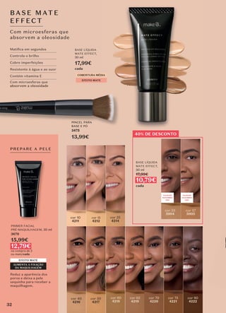 PREPARE A PELE
EFEITO MATE
AUMENTA A FIXAÇÃO
DA MAQUILHAGEM
PRIMER FACIAL
PRÉ-MAQUILHAGEM, 30 ml
3679
15,99€
12,79€
na compra de 2
ou mais/cada
Com microesferas que
absorvem a oleosidade
BASE MAT E
EFFECT
Reduz a aparência dos
poros e deixa a pele
sequinha para receber a
maquilhagem.
BASE LÍQUIDA
MATE EFFECT,
30 ml
17,99€
cada
BASE LÍQUIDA
MATE EFFECT,
30 ml
17,99€
10,79€
cada
cor 60
4218
cor 53
5904
cor 70
4220
cor 75
4221
cor 65
4219
cor 57
5905
cor 40
4216
cor 15
4212
cor 10
4211
cor 50
4217
cor 80
4222
40% DE DESCONTO
cor 25
4214
COBERTURA MÉDIA
EFEITO MATE
Matiﬁca em segundos
Controla o brilho
Cobre imperfeições
Resistente à água e ao suor
Contém vitamina E
Com microesferas que
absorvem a oleosidade
VALIDADE
NOVEMBRO
2021
VALIDADE
DEZEMBRO
2021
absorvem a oleosidade
PINCEL PARA
BASE E PÓ
3475
13,99€
32
 