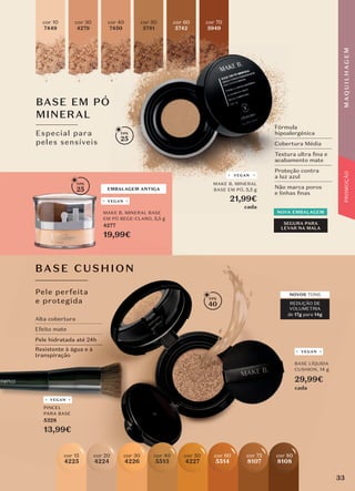 BASE CUSHION
Pele perfeita
e protegida
BASE EM PÓ
MINERAL
Especial para
peles sensíveis
Fórmula
hipoalergénica
Cobertura Média
Textura ultra ﬁna e
acabamento mate
Proteção contra
a luz azul
Não marca poros
e linhas ﬁnas
cor 40
7450
cor 50
5741
cor 60
5742
cor 70
5949
SEGURA PARA
LEVAR NA MALA
NOVA EMBALAGEM
NOVA EMBALAGEM
cor 30
4279
cor 10
7449
EMBALAGEM ANTIGA
VEGAN
BASE CUSHION
Pele perfeita
e protegida
NOVOS TONS
REDUÇÃO DE
VOLUMETRIA
de 17g para 14g
40
25
25
VEGAN
PINCEL
PARA BASE
5328
13,99€
VEGAN
BASE LÍQUIDA
CUSHION, 14 g
29,99€
cada
VEGAN
MAKE B. MINERAL
BASE EM PÓ, 5,5 g
21,99€
cada
MAKE B. MINERAL BASE
EM PÓ BEGE-CLARO, 5,5 g
4277
19,99€
Alta cobertura
Efeito mate
Pele hidratada até 24h
Resistente à água e à
transpiração
PINCEL
PARA BASE
5328
VEGAN
cor 60
5514
cor 75
8107
cor 80
8108
cor 40
5513
cor 20
4224
cor 50
4227
cor 30
4226
cor 15
4225
33
M
A
Q
U
I
L
H
A
G
E
M
PROMOÇÃO
 