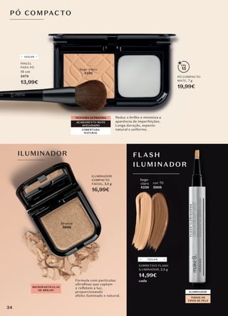 P Ó COMPACTO
TEXTURA ULTRAFINA
COBERTURA
NATURAL
ACABAMENTO MATE
AVELUDADO
PÓ COMPACTO
MATE, 7 g
19,99€
Reduz o brilho e minimiza a
aparência de imperfeições.
Longa duração, aspecto
natural e uniforme.
15
PÓ COMPACTO
MATE,
aparência de imperfeições.
15
nude
4235
bege-claro
4236
PINCEL
PARA PÓ
19 cm
3474
13,99€
VEGAN
Fórmula com partículas
ultraﬁnas que captam
e refletem a luz,
proporcionando
efeito iluminado e natural.
ILUMINADOR
COMPACTO
FACIAL, 5,4 g
16,99€
5606
MICROPARTÍCULAS
DE BRILHO
ILUMINADOR FLASH
ILUMINADOR
ILUMINADOR
ILUMINADOR
TODOS OS
TIPOS DE PELE
cor 70
5908
bege-
claro
4256
4256
4256
CORRETIVO FLASH
ILUMINADOR, 2,5 g
14,99€
cada
VEGAN
34
 
