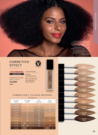 Longa duração
Hidrata
profundamente
Pele revitalizada,
sem olheiras e
imperfeições
TOQUE SECO
ALTA COBERTURA
Corretivo
Effect
Base Mate
Effect
Base
Hyaluronic
Base
Cushion
cor 10 10 10 10
cor 15 15 15 15
cor 20 20 20 20
cor 25 25 25
30
cor 30 30 30
cor 40 40 40 40
cor 50 50 50 50
cor 60 53 57 60 -
cor 70 60 65 70 70 70
cor 80 75 80 - 75 80
COMBINE COM A TUA BASE PREFERIDA
REFERÊNCIA
CORRETIVO
EFFECT
CORRETIVO LÍQUIDO
EFFECT, 5,7 ml
12,99€
cada
cor 10
7425
cor 15
7426
cor 20
7427
cor 25
7428
cor 30
7429
cor 40
7430
cor 50
7431
cor 60
7432
cor 70
7433
cor 80
7434
A modelo usa: Base Líquida
Protetora Hyaluronic FPS 50+
Cor 70 (6201), Corretivo Effect
Cor 70 (7433), Máscara Cílios
Scandallashes (6752) Lápis
Retrátil à Prova d'agua (4202),
Iluminador compacto Facial
Bronze (5606), Batom Stick
Preenchedor Hyaluronic Red
Classic (5697)
35
M
A
Q
U
I
L
H
A
G
E
M
 