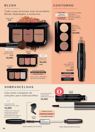 Uma linha completa de
soluções para sobrancelhas
SOBR ANCE LHA S
Ideal para esculpir,
bronzear e
destacar o rosto
para um contorno
perfeito.
MULTIUSO
TODOS OS
TIPOS DE PELE
ACABAMENTO
AVELUDADO
TRIO DE
CONTORNO
FACIAL, 5,4 g
4051
19,99€
PARA MODELAR OS FIOS
escuro
5421
PARA PREENCHER FALHAS
CORRIGE FALHAS
PREENCHE E MODELA
ATIVO PRÓ-VOLUME
SOLUÇÃO PARA
SOBRANCELHAS, 6,8 g
12,99€
Produto 2 em 1: ativo pró-
volume para preencher
as falhas, deixando as
sobrancelhas mais cheias, e
gel incolor para modelar.
VEGAN
SOLUÇÃO EFEITO
TATOO PARA
SOBRANCELHAS, 4 g
12,99€
escura
5626
A
P
R O V E I T
E
Ú
L
T
I
M
OS CI
C
L
O
S
Tudo o que precisas num só produto:
Blush, iluminador e contorno.
Tudo o que precisas num só produto:
Blush, iluminador e contorno.
CONTORNO BLUSH ILUMINADOR
cherry hit
5609
Cores que se adaptam a
diversos tons de pele.
TEXTURA ULTRAFINA
EFEITO NATURAL
BRILHO DE TOM PÉROLA
PALETA DE
BLUSH, 8 g
16,99€
cada
VEGAN
BLUS H
EFEITO MATE
ESCULPE E DESTACA
O ROSTO
ACABAMENTO
AVELUDADO
DUO DE
CONTORNO EM
BASTÃO, 14 g
5611
16,99€
PALETA DE
BLUSH,
16,99€
VEGAN
PALETA DE
BLUSH,
16,99€
pink hit
5608
dark
5611
CONTORNO
pink hit
pink hit
BRILHO DE TOM PÉROLA
peach hit
5607
PINCEL PARA
BLUSH, 18,1 cm
3476
13,99€
VEGAN
36
 