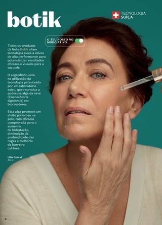 Lilia Cabral
Atriz
Todos os produtos
da linha Botik aliam
tecnologia suíça a ativos
de alta performance para
potencializar resultados
eﬁcazes e visíveis para a
tua pele.
O segredinho está
na utilização da
tecnologia patenteada
por um laboratório
suíço, que reproduz a
poderosa alga da neve
(Coenochloris
signiensis) em
biorreatores.
Esta alga promove um
efeito poderoso na
pele, com eﬁcácia
comprovada para o
aumento
da hidratação,
diminuição da
profundidade das
rugas e melhoria
da barreira
cutânea.
O TEU ROSTO NO
MODO ATIVO
2
 