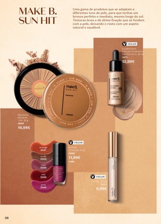 Uma gama de produtos que se adaptam a
diferentes tons de pele, para que tenhas um
bronze perfeito e imediato, mesmo longe do sol.
Texturas leves e de ótima ﬁxação que se fundem
com a pele, deixando o rosto com um aspeto
natural e saudável.
orange
5507
nude
5505
rose
5506
red
5509
pink
5508
BATOM
CUSHION, 6 ml
5508
11,99€
cada
ILUMINADOR
LÍQUIDO RADIANCE
DROPS GOLD, 30 ml
5671
12,99€
LIP OIL, 3,7 ml
5874
9,99€
BRONZER
MEDIUM
TAN, 28 g
5668
16,98€
VEGAN
VEGAN
VEGAN
MAKE B.
MAKE B.
SUN HIT
SUN HIT
38
 