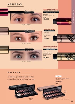 MÁSCARAS
DURAÇÃO DE ATÉ 14h
FÁCIL DE REMOVER
MÁSCARA CÍLIOS
POSTICOS ULTRA
BLACK HD, 11 ml
4194
16,99€
MÁSCARA
EXPLOSION
EFFECT, 10 ml
5136
16,99€
MÁSCARA
SCANDALLASHES, 12 g
6752
16,99€
12x MAIS VOLUMOSOS
8x MAIS CURVADOS
PESTANAS 13x MAIS LONGAS
EFEITO NA PRIMEIRA APLICAÇÃO
EFEITO SUPER PRETO
38X MAIS VOLUME
ANTES DEPOIS
ANTES DEPOIS
ANTES DEPOIS
neutrals
5209
rosé
5210
A paleta perfeita que todas
as mulheres precisam de ter
PA L E TAS
PALETA DE MAQUILHAGEM
PERFECT 12, 8 g
24,99€
cada
Dimensões: 20X6,7X1,7 cm
VEGAN
5209
as mulheres precisam de ter
5210
PERFECT 12,
Dimensões: 20X6,7X1,7 cm
as mulheres precisam de ter
39
M
A
Q
U
I
L
H
A
G
E
M
 