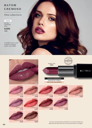 Os tons reais dos batons (líquidos ou em stick) podem ser
ligeiramente diferentes dos tons apresentados na imagem.
fashion berry
7004
nude malva
4147
Alta cobertura
BATO M
CREM O SO
mystic red
7003
DURAÇÃO DE 8 HORAS
TEXTURA CONFORTÁVEL
COM ÁCIDO HIALURÓNICO
sweet rose
5220
revolution rouge
5806
red unique
4140
so�t nude
7002
revolution red
5805
coral cool
6907
revolution brown
5807
fantasy rouge
4146
mystic red
7003
rosa
cashmere
4145
A modelo está a usar
o batom cremoso
mystic red (7003)
BATOM
CREMOSO,
3,6 g
9,99€
cada
VEGAN
40
 