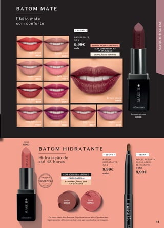 Os tons reais dos batons (líquidos ou em stick) podem ser
ligeiramente diferentes dos tons apresentados na imagem.
PINCEL RETRÁTIL
PARA LÁBIOS,
12 cm aberto
3482
9,99€
Efeito mate
com conforto
BATO M MATE
rose
6903
DURAÇÃO DE 8 HORAS
ALTA COBERTURA NA
1ª APLICAÇÃO
COM ÁCIDO HIALURÓNICO
Hidratação de
até 48 horas
B ATOM HID RATANTE
CONSTRUÇÃO DE COR
EM CAMADAS
COM ÁCIDO HIALURÓNICO
EFEITO NATURAL
red carpet
4150
lady rose
4154
nude renda
4156
very berry
5061
taupe cool
5062
red supreme
4151
hot brown
4157
CONSTRUÇÃO DE COR
EM CAMADAS
CONSTRUÇÃO DE COR
CONSTRUÇÃO DE COR
EM CAMADAS
rose
6903
nude
6902
BATOM MATE,
3,6 g
9,99€
cada
BATOM
HIDRATANTE,
3,6 g
9,99€
cada
ultimate berry
7006
rose fabulous
7007
VEGAN VEGAN
brown stone
6908
brown stone
6908
malva cool
5221
PINCEL RETRÁTIL
PARA LÁBIOS,
9,
VEGAN
41
M
A
Q
U
I
L
H
A
G
E
M
 