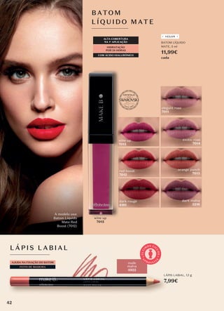 LÁPIS L ABIA L
AJUDA NA FIXAÇÃO DO BATOM
FEITO DE MADEIRA
nude
malva
4922
FEITO DE MADEIRA
LÁPIS LABIAL, 1,1 g
7,99€
A
P
R O V E I T
E
Ú
L
T
I
M
OS CI
C
L
O
S
BATOM
LÍQUID O MATE
HIDRATAÇÃO
POR 24 HORAS
ALTA COBERTURA
NA 1a
APLICAÇÃO
COM ÁCIDO HIALURÓNICO
A modelo usa:
Batom Líquido
Mate Red
Boost (7012)
wine up
7015
dark rouge
4181
dark malva
5216
orange punch
7013
red boost
7012
elegant rose
7011
exotic rose
7014
wine up
7015
BATOM LÍQUIDO
MATE, 5 ml
11,99€
cada
VEGAN
42
 