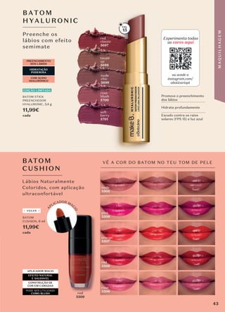 BATOM
CUSHION, 6 ml
11,99€
cada
orange
5507
nude
5505
rose
5506
red
5509
pink
5508
VÊ A COR DO BATOM NO TEU TOM DE PELE
BATOM
CUSHION
Lábios Naturalmente
Coloridos, com aplicação
ultraconfortável
APLICADOR MACIO
EFEITO NATURAL
E SAUDÁVEL
CONSTRUÇÃO DE
COR EM CAMADAS
PODE SER UTILIZADO
COMO BLUSH red
5509
red
red
Preenche os
lábios com efeito
semimate
BATO M
HYALUR ONIC
lábios com efeito
HYALUR ONIC
PREENCHIMENTO
DOS LÁBIOS
COM ÁCIDO
HIALURÓNICO
HIDRATAÇÃO
PODEROSA
rose
blush
5700
taupe
up
5698
nude
chic
5699
BATOM STICK
PREENCHEDOR
HYALURONIC, 3,4 g
11,99€
cada
EDIÇÃO LIMITADA
Experimenta todas
as cores aqui
ou acede a
instagram.com/
oboticariopt
15
Promove o preenchimento
dos lábios
Hidrata profundamente
Escudo contra os raios
solares (FPS 15) e luz azul
red
classic
5697
A
PLICADOR MAC
I
O
so�t
berry
5701
VEGAN
43
M
A
Q
U
I
L
H
A
G
E
M
 
