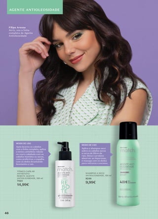 AGENTE ANTIOLEOSIDADE
MODO DE USO
Após lavares os cabelos
com a linha completa, aplica
o tónico antiefeito rebote
no couro cabeludo com os
cabelos húmidos ou secos,
como preferires, e espalha
com os dedos levantando
levemente a raiz.
MODO DE USO
Aplica o shampoo seco
sobre os cabelos secos
a cerca de 20cm da
raiz. Deixa o produto
absorver as impurezas,
e massaja com os dedos
para retirares o excesso.
TÓNICO CAPILAR
ANTIEFEITO
REBOTE AGENTE
ANTIOLEOSIDADE, 100 ml
7423
14,99€
SHAMPOO A SECO
ANTIOLEOSIDADE, 150 ml
8248
9,99€
Filipa Areosa
Atriz, usa a linha
completa de Agente
Antioleosidade
46
46
 