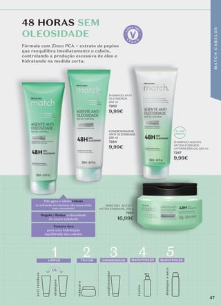 48 HORAS SEM
OLEOSIDADE
Fórmula com Zinco PCA + extrato de pepino
que reequilibra imediatamente o cabelo,
controlando a produção excessiva de óleo e
hidratando na medida certa.
Textura leve
para uma hidratação
equilibrada dos cabelos
Regula / Reduz a oleosidade
do couro cabeludo
Não gera o efeito rebote
(a utilização em demasia não causa ainda
mais oloesidade)
1x POR
SEMANA
anti
re
síduos
shamp
o
o
másc
ara
4 5
condicionador
or
1
LIMPAR
2
TRATAR
3
CONDICIONAR MANUTENÇÃO MANUTENÇÃO
tónico
shampoo
a
seco
MÁSCARA AGENTE
ANTIOLEOSIDADE, 250 g
7285
16,99€
SHAMPOO AGENTE
ANTIOLEOSIDADE
ANTIRRESÍDUOS, 250 ml
7287
9,99€
47
M
AT
C
H
C
A
B
E
L
O
S
rebote
1x POR
SEMANA
SHAMPOO
7287
9,99€
1x
SEMA
SHAMPOO
7287
9,99€
SHAMPOO ANTI
OLEOSIDADE
250 ml
7283
9,99€
CONDICIONADOR
ANTI OLEOSIDADE
250 ml
7284
9,99€
47
M
AT
C
H
C
A
B
E
L
O
S
 
