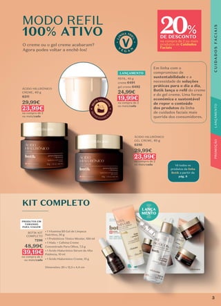 Vê todos os
produtos da linha
Botik a partir da
pág. 8
20
DE DESCONTO
na compra de 2 ou mais
produtos de Cuidados
Faciais
%
MODO REFIL
100% ATIVO
O creme ou o gel creme acabaram?
Agora podes voltar a enchê-los!
Em linha com o
compromisso de
sustentabilidade e a
necessidade de soluções
práticas para o dia a dia,
Botik lança o reﬁl do creme
e do gel creme. Uma forma
económica e sustentável
de repor o conteúdo
dos produtos da linha
de cuidados faciais mais
querida dos consumidores.
ÁCIDO HILURÓNICO
CREME, 40 g
6311
29,99€
23,99€
na compra de 2
ou mais/cada
REFIL, 40 g
creme 6491
gel creme 6492
24,99€
19,99€
na compra de 2
ou mais/cada
ÁCIDO HILURÓNICO
GEL CREME, 40 g
6310
29,99€
23,99€
na compra de 2
ou mais/cada
LANÇA
MENTO
KIT COMPLETO
BOTIK KIT
COMPLETO
7296
48,99€
39,19€
na compra de 2
ou mais/cada
• 1 Vitamina B5 Gel de Limpeza
Nutritivo, 50 g
• 1 Prebióticos Tónico Micelar, 100 ml
• 1 Hialu + Cafeína Creme
Concentrado Para Olhos, 7,5 g
• 1 Ácido Hialurónico Sérum de Alta
Potência, 10 ml
• 1 Ácido Hialurónico Creme, 15 g
Dimensões: 20 x 12,5 x 4,4 cm
PRODUTOS EM
TAMANHO
PARA VIAGEM
LANÇAMENTO
3
PROMOÇÃO
C
U
I
D
A
D
O
S
F
A
C
I
A
I
S
 