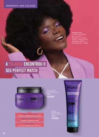 RESPEITO AOS CACHOS
Linha indicada para:
Cuidado e deﬁnição dos caracóis
Ingredientes especiais:
Colagénio vegetal e karité
Resultados:
Caracóis deﬁnidos até 72 horas
MÁSCARA DE
DEFINIÇÃO, 250 g
4841
16,99€
CREME
MODELADOR
CRESPOS, 290 ml
4844
12,99€
a yolanda encontrou o
seu perfect match
perfect match
Yolanda Tati
Locutora de Rádio
usa o Creme
Modelador Crespos
(4844), a Máscara de
Definição (4811) e o
Gel Modelador (4845)
48
 