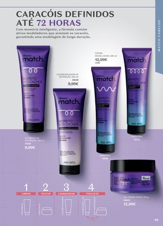 Com memória inteligente, a fórmula contém
ativos modeladores que acionam os caracóis,
garantindo uma modelagem de longa duração.
CARACÓIS DEFINIDOS
ATÉ 72 HORAS
garantindo uma modelagem de longa duração.
garantindo uma modelagem de longa duração.
GEL MODELADOR, 250 g
4845
12,99€
SHAMPOO DE
DEFINIÇÃO, 250 ml
4839
9,99€
CONDICIONADOR DE
DEFINIÇÃO, 250 ml
4840
9,99€
CREME
MODELADOR, 290 ml
12,99€
cada
ondulados
4842
cacheados
4843
shamp
o
o
1 2 3 4
mo
delador
ou
másc
ara
LIMPAR TRATAR
condicionador
CONDICIONAR FINALIZAR
gel
mo
delador
49
M
AT
C
H
C
A
B
E
L
O
S
 