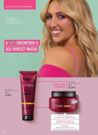 CABELOS
LOIROS
SHAMPOO
MATIZADOR, 250 ml
5632
9,99€
MÁSCARA
MATIZADORA, 250 g
5634
16,99€
LIGA DOS COLORIDOS
a Inês encontrou o
seu perfect match
perfect match
Inês Gutierrez
Apresentadora de TV,
usa a linha completa Liga
dos Coloridos Loiros
16,99€
Linha indicada para:
Cabelos loiros e descolorados
Resultados:
Cabelos mais fortes, menos
elásticos e 6x menos pontas duplas
Ingredientes especiais:
Filtro UV e 18 aminoácidos
50
 
