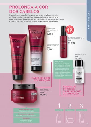 shamp
o
o
másc
ara
1 2
LIMPAR TRATAR
condicionador
3
CONDICIONAR
MODO DE USO
Mistura 5 ml da ampola
para cada 30 ml da mistura
do procedimento químico
(produtos para pintar o
cabelo, descolorante ou
alisamento). Espalha a
mistura normalmente nos
cabelos. Depois, basta
continuares o procedimento
normalmente.
CABELOS COM
COLORAÇÃO
PROLONGA A COR
DOS CABELOS
Linha indicada para:
Cabelos com coloração
Resultado:
Prolonga a cor dos
cabelos até 30 dias
Ingredientes especiais:
Filtro UV e extrato de girassol
MATCHPLEX, 25 ml
5635
16,99€
SHAMPOO DE
PROTEÇÃO, 250 ml
5628
9,99€
CONDICIONADOR DE
PROTEÇÃO, 250 ml
5629
9,99€
MÁSCARA DE
PROTEÇÃO, 250 g
5630
16,99€
para cada 30 ml da mistura
continuares o procedimento
16,99€
16,99€
TODOS OS
TIPOS DE
CABELOS COM
COLORAÇÃO
Ingredientes escolhidos para garantir tripla proteção
da ﬁbra capilar, evitando o desvanecimento da cor e o
amarelamento dos cabelos loiros. Cabelos pintados intensos
e cheios de vida, cabelos loiros matizados e brilhantes.
SHAMPOO DE
5628
9,99€
CONDICIONADOR DE
9,99€
Ingredientes escolhidos para garantir tripla proteção
Ingredientes escolhidos para garantir tripla proteção
Ingredientes escolhidos para garantir tripla proteção
da ﬁbra capilar, evitando o desvanecimento da cor e o
da ﬁbra capilar, evitando o desvanecimento da cor e o
da ﬁbra capilar, evitando o desvanecimento da cor e o
amarelamento dos cabelos loiros. Cabelos pintados intensos
amarelamento dos cabelos loiros. Cabelos pintados intensos
amarelamento dos cabelos loiros. Cabelos pintados intensos
e cheios de vida, cabelos loiros matizados e brilhantes.
e cheios de vida, cabelos loiros matizados e brilhantes.
e cheios de vida, cabelos loiros matizados e brilhantes.
MÁSCARA DE
16,99€
CONDICIONADOR DE
CONDICIONADOR DE
A
P
R O V E I T
E
Ú
L
T
I
M
OS CI
C
L
O
S
SÉRUM PROTETOR CC
CREAM COLORIDOS, 50 ml
5631
14,99€
51
M
AT
C
H
C
A
B
E
L
O
S
 