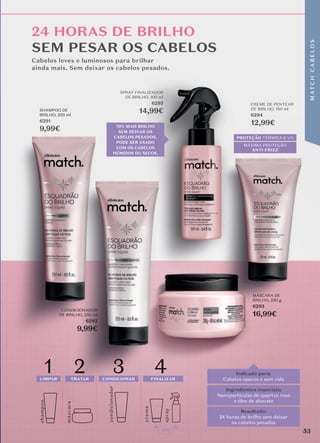 24 HORAS DE BRILHO
SEM PESAR OS CABELOS
creme
shamp
o
o
másc
ara
4
condicionador
1
LIMPAR
2
TRATAR
3
CONDICIONAR FINALIZAR
spray
PROTEÇÃO TÉRMICA E UV
MÁXIMA PROTEÇÃO
ANTI-FRIZZ
PROTEÇÃO TÉRMICA E UV
MÁXIMA PROTEÇÃO
ANTI-FRIZZ
PROTEÇÃO
MÁXIMA PROTEÇÃO
ANTI-FRIZZ
FINALIZAR
condicionador
TRATAR CONDICIONAR
CONDICIONAR FINALIZAR
Cabelos leves e luminosos para brilhar
ainda mais. Sem deixar os cabelos pesados.
Indicado para:
Cabelos opacos e sem vida
Resultado:
24 horas de brilho sem deixar
os cabelos pesados
Ingredientes especiais:
Nanopartículas de quartzo rosa
e óleo de abacate
70% MAIS BRILHO
SEM DEIXAR OS
CABELOS PESADOS.
PODE SER USADO
COM OS CABELOS
HÚMIDOS OU SECOS.
MÁSCARA DE
BRILHO, 250 g
6293
16,99€
CREME DE PENTEAR
DE BRILHO, 150 ml
6294
12,99€
SPRAY FINALIZADOR
DE BRILHO, 100 ml
6295
14,99€
SHAMPOO DE
BRILHO, 250 ml
6291
9,99€
CONDICIONADOR
DE BRILHO, 250 ml
6292
9,99€
53
M
AT
C
H
C
A
B
E
L
O
S
 