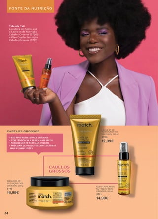 FONTE DA NUTRIÇÃO
CABELOS
GROSSOS
CABELOS GROSSOS
� SÃO MAIS RESISTENTES E RÍGIDOS
� TÊM TENDÊNCIA A SEREM MAIS SECOS
� NORMALMENTE TÊM MAIS VOLUME
� PRECISAM DE PRODUTOS COM TEXTURAS
MAIS CONSISTENTES
LEAVE-IN DE
NUTRIÇÃO FIOS
GROSSOS, 150 ml
5720
12,99€
MÁSCARA DE
NUTRIÇÃO FIOS
GROSSOS, 250 g
5719
16,99€
ÓLEO CAPILAR DE
NUTRIÇÃO FIOS
GROSSOS, 50 ml
5721
14,99€
Yolanda Tati
Locutora de Rádio, usa
o Leave-in de Nutrição
Cabelos Grossos (5720) e
o Óleo Capilar Nutrição
Cabelos Grossos (5721)
54
 
