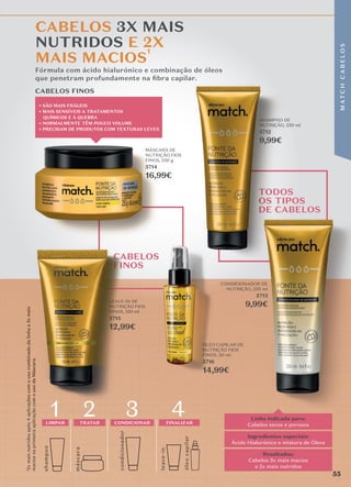 TODOS
OS TIPOS
DE CABELOS
leave-in
óle
o
c
apilar
shamp
o
o
másc
ara
4
condicionador
1
LIMPAR
2
TRATAR
3
CONDICIONAR FINALIZAR
Linha indicada para:
Cabelos secos e porosos
Resultados:
Cabelos 3x mais macios
e 2x mais nutridos
Ingredientes especiais:
Ácido Hialurónico e mistura de Óleos
Fórmula com ácido hialurónico e combinação de óleos
que penetram profundamente na ﬁbra capilar.
Fórmula com ácido hialurónico e combinação de óleos
que penetram profundamente na ﬁbra capilar.
que penetram profundamente na ﬁbra capilar.
CABELOS 3X MAIS
NUTRIDOS E 2X
MAIS MACIOS
1
¹2x
mais
nutridos
após
4
aplicações
com
o
uso
combinado
da
linha
e
3x
mais
macios
na
primeira
aplicação
com
o
uso
da
Máscara.
CABELOS FINOS
CABELOS
FINOS
� SÃO MAIS FRÁGEIS
� MAIS SENSÍVEIS A TRATAMENTOS
QUÍMICOS E À QUEBRA
� NORMALMENTE TÊM POUCO VOLUME
� PRECISAM DE PRODUTOS COM TEXTURAS LEVES
SHAMPOO DE
NUTRIÇÃO, 250 ml
5712
9,99€
LEAVE-IN DE
NUTRIÇÃO FIOS
FINOS, 150 ml
5715
12,99€
MÁSCARA DE
NUTRIÇÃO FIOS
FINOS, 250 g
5714
16,99€
ÓLEO CAPILAR DE
NUTRIÇÃO FIOS
FINOS, 50 ml
5716
14,99€
CONDICIONADOR DE
NUTRIÇÃO, 250 ml
5713
9,99€
LEAVE-IN DE
5715
5715
12,99€
5716
14,99€
5713
9,99€
MÁSCARA DE
MÁSCARA DE
MÁSCARA DE
MÁSCARA DE
5714
16,99€
16,99€
16,99€
55
M
AT
C
H
C
A
B
E
L
O
S
 