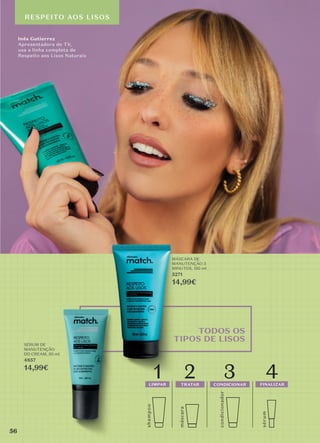 Inês Gutierrez
Apresentadora de TV,
usa a linha completa de
Respeito aos Lisos Naturais
RESPEITO AOS LISOS
TODOS OS
TIPOS DE LISOS
MÁSCARA DE
MANUTENÇÃO 3
MINUTOS, 150 ml
5271
14,99€
SÉRUM DE
MANUTENÇÃO
DD CREAM, 50 ml
4857
14,99€
máscara
sérum
shamp
o
o
1 2
LIMPAR TRATAR
condicionador
3 4
CONDICIONAR FINALIZAR
56
 