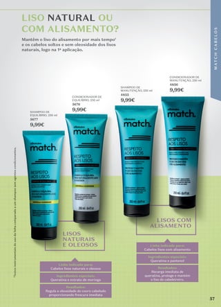 ¹Testes
instrumentais
do
uso
da
linha
comparado
a
um
shampoo
sem
agentes
condicionantes.
Mantêm o liso do alisamento por mais tempo1
e os cabelos soltos e sem oleosidade dos lisos
naturais, logo na 1a aplicação.
LISO NATURAL OU
COM ALISAMENTO?
LISOS
NATURAIS
E OLEOSOS
LISOS COM
ALISAMENTO
Linha indicada para:
Cabelos lisos com alisamento
Resultados:
Recarga imediata de
queratina, protege e mantém
o liso do cabeleireiro.
Ingredientes especiais:
Queratina e pantenol
Linha indicada para:
Cabelos lisos naturais e oleosos
Resultados:
Regula a oleosidade do couro cabeludo
proporcionando frescura imediata
Ingredientes especiais:
Queratina e extrato de moringa
CONDICIONADOR DE
MANUTENÇÃO, 250 ml
4856
9,99€
SHAMPOO DE
MANUTENÇÃO, 250 ml
4855
9,99€
CONDICIONADOR DE
EQUILÍBRIO, 250 ml
5676
9,99€
SHAMPOO DE
EQUILÍBRIO, 250 ml
5677
9,99€
9,99€
9,99€
57
M
AT
C
H
C
A
B
E
L
O
S
 