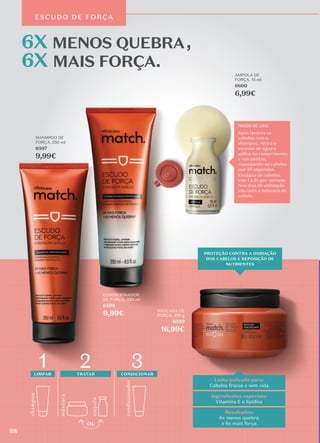 ESCUDO DE FORÇA
MODO DE USO
Após lavares os
cabelos com o
shampoo, retira o
excesso de água e
aplica no comprimento
e nas pontas,
massajando os cabelos
por 30 segundos.
Enxágua os cabelos.
Usa 1 a 2x por semana.
Nos dias de utilização
não uses a máscara de
cabelo.
MODO DE USO
Após lavares os
cabelos com o
shampoo, retira o
excesso de água e
aplica no comprimento
e nas pontas,
massajando os cabelos
por 30 segundos.
Enxágua os cabelos.
Usa 1 a 2x por semana.
Nos dias de utilização
não uses a máscara de
cabelo.
Linha indicada para:
Cabelos fracos e sem vida
Resultados:
6x menos quebra
e 6x mais força
Ingredientes especiais:
Vitamina E e lipídios
SHAMPOO DE
FORÇA, 250 ml
6597
9,99€
MÁSCARA DE
FORÇA, 250 g
6599
16,99€
AMPOLA DE
FORÇA, 15 ml
6600
6,99€
CONDICIONADOR
DE FORÇA, 250 ml
6598
9,99€
PROTEÇÃO CONTRA A OXIDAÇÃO
DOS CABELOS E REPOSIÇÃO DE
NUTRIENTES
shamp
o
o
másc
ara
amp
ola
LIMPAR TRATAR
condicionador
3
1 2 CONDICIONAR
58
 