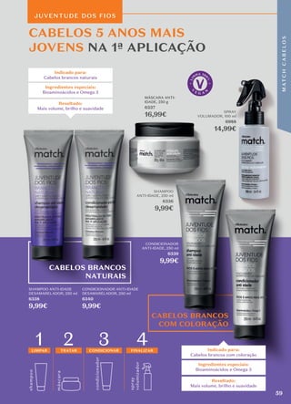 shamp
o
o
másc
ara
4
condicionador
1
LIMPAR
2
TRATAR
3
CONDICIONAR FINALIZAR
spray
volumizador
CABELOS BRANCOS
NATURAIS
CABELOS BRANCOS
COM COLORAÇÃO
CABELOS 5 ANOS MAIS
JOVENS NA 1ª APLICAÇÃO
Indicado para:
Cabelos brancos com coloração
Resultado:
Mais volume, brilho e suavidade
Ingredientes especiais:
Bioaminoácidos e Omega 3
Indicado para:
Cabelos brancos naturais
Resultado:
Mais volume, brilho e suavidade
Ingredientes especiais:
Bioaminoácidos e Omega 3
JUVENTUDE DOS FIOS
SHAMPOO
ANTI-IDADE, 250 ml
6336
9,99€
MÁSCARA ANTI-
IDADE, 250 g
6337
16,99€
SPRAY
VOLUMADOR, 100 ml
6988
14,99€
CONDICIONADOR
ANTI-IDADE, 250 ml
6339
9,99€
SHAMPOO ANTI-IDADE
DESAMARELADOR, 250 ml
6338
9,99€
CONDICIONADOR ANTI-IDADE
DESAMARELADOR, 250 ml
6340
9,99€
59
M
AT
C
H
C
A
B
E
L
O
S
 