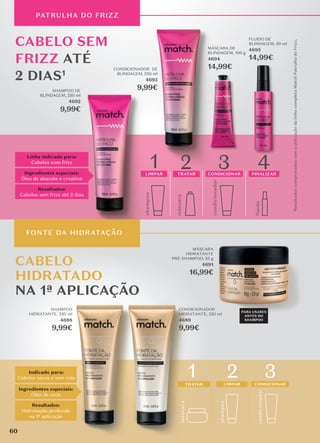 CABELO
HIDRATADO
NA 1ª APLICAÇÃO
Indicado para:
Cabelos secos e sem vida
Ingredientes especiais:
Óleo de coco
Resultados:
Hidratação profunda
na 1ª aplicação
condicionador
3
CONDICIONAR
másc
ara
TRATAR
1 2
shamp
o
o
LIMPAR
CABELO SEM
FRIZZ ATÉ
2 DIAS1
Linha indicada para:
Cabelos com frizz
Ingredientes especiais:
Óleo de abacate e creatina
Resultados:
Cabelos sem frizz até 2 dias
shamp
o
o
máscara
condicionador
fluido
4
1 3
2
LIMPAR TRATAR CONDICIONAR FINALIZAR
shamp
o
o
LIMPAR
1
Resultados
comprovados
com
a
utilização
da
linha
completa
Match
Patrulha
do
Frizz.
PATRULHA DO FRIZZ
MÁSCARA DE
BLINDAGEM, 100 g
4694
14,99€
FLUIDO DE
BLINDAGEM, 50 ml
4695
14,99€
SHAMPOO DE
BLINDAGEM, 250 ml
4692
9,99€
CONDICIONADOR DE
BLINDAGEM, 250 ml
4693
9,99€
SHAMPOO
HIDRATANTE, 250 ml
4688
9,99€
CONDICIONADOR
HIDRATANTE, 250 ml
4689
9,99€
MÁSCARA
HIDRATANTE
PRÉ-SHAMPOO, 85 g
4691
16,99€
FONTE DA HIDRATAÇÃO
PARA USARES
ANTES DO
SHAMPOO
60
 