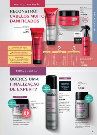SHAMPOO
RECONSTRUTOR, 250 ml
4849
9,99€
CONDICIONADOR
RECONSTRUTOR, 250 ml
4850
9,99€
SOS RECONSTRUÇÃO
RECONSTRÓI
CABELOS MUITO
DANIFICADOS
2x A 3x
POR
SEMANA
Linha indicada para:
Cabelos com danos extremos
Resultados:
Aumenta a densidade da ﬁbra
capilar, reparando os danos
e recuperando os cabelos
Ingredientes especiais:
10 aminoácidos e proteína
QUERES UMA
FINALIZAÇÃO
DE EXPERT?
TROPA DE ESTILO
MÁSCARA
RECONSTRUTORA,
250 g
4851
16,99€
EDIÇÃO
LIMITADA
EDIÇÃO
LIMITADA
EDIÇÃO
LIMITADA
MODELAR
POMADA
MODELADORA, 100 g
5153
9,99€
• Controlo e
modelagem natural
dos cabelos;
• Cabelos flexíveis sem
resíduos e sem pesar.
• Remove a
oleosidade da raiz,
sem deixar resíduos;
• Mantém os cabelos
hidratados.
PÓ DE
VOLUME, 10 g
5154
9,99€
FIXAÇÃO DO
PENTEADO
COM EFEITO
ANTIFRIZZ
ATÉ 24h
• Resistente à
humidade e ao
calor até 230ºC;
• Cabelos com
aspeto natural,
flexível e brilho
extra.
FIXAR
SPRAY
FIXADOR, 150 ml
5152
9,99€
A
P
R O V E I T
E
Ú
L
T
I
M
OS CI
C
L
O
S
shamp
o
o
másc
ara
ou
spray
proteína
LIMPAR TRATAR
condicionador
CONDICIONAR
1 2 3
EFEITO
LIFTING
CAPILAR
TRATA
CORTE
QUÍMICO
SPRAY DE PROTEÍNA
RECONSTRUTOR,
100 ml
4853
14,99€
CONDICIONADOR
CONDICIONADOR
CONDICIONADOR
4850
2x 3x
POR
SEMANA
16,99€
EFEITO
61
M
AT
C
H
C
A
B
E
L
O
S
 